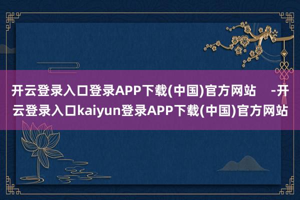 开云登录入口登录APP下载(中国)官方网站    -开云登录入口kaiyun登录APP下载(中国)官方网站