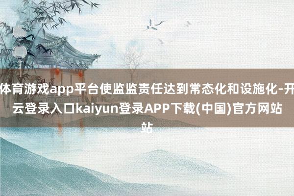 体育游戏app平台使监监责任达到常态化和设施化-开云登录入口kaiyun登录APP下载(中国)官方网站