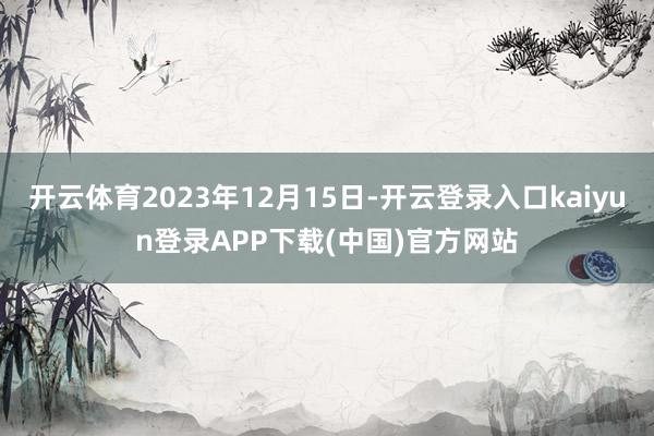 开云体育2023年12月15日-开云登录入口kaiyun登录APP下载(中国)官方网站