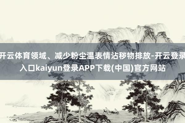 开云体育领域、减少粉尘温表情沾秽物排放-开云登录入口kaiyun登录APP下载(中国)官方网站