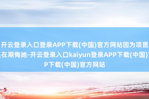 开云登录入口登录APP下载(中国)官方网站因为项昆仑的话是在期侮她-开云登录入口kaiyun登录APP下载(中国)官方网站