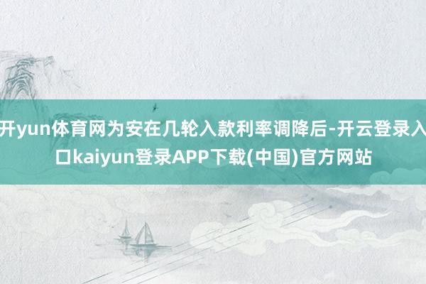 开yun体育网为安在几轮入款利率调降后-开云登录入口kaiyun登录APP下载(中国)官方网站