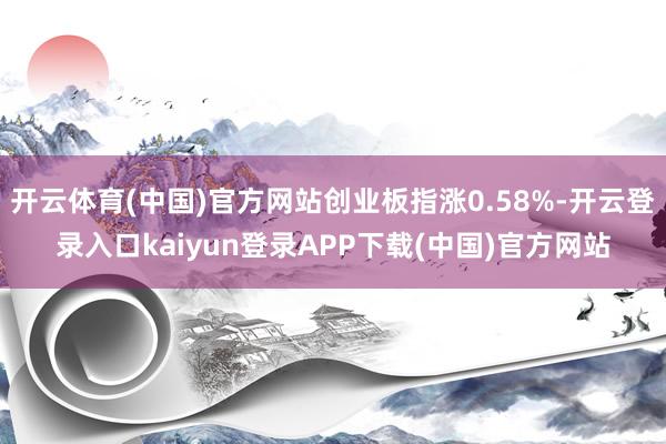 开云体育(中国)官方网站创业板指涨0.58%-开云登录入口kaiyun登录APP下载(中国)官方网站