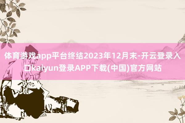 体育游戏app平台终结2023年12月末-开云登录入口kaiyun登录APP下载(中国)官方网站