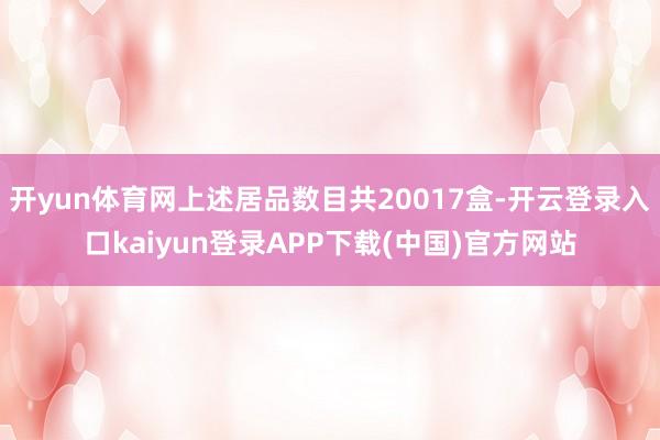 开yun体育网上述居品数目共20017盒-开云登录入口kaiyun登录APP下载(中国)官方网站