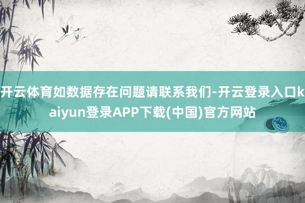 开云体育如数据存在问题请联系我们-开云登录入口kaiyun登录APP下载(中国)官方网站