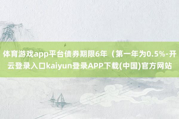 体育游戏app平台债券期限6年（第一年为0.5%-开云登录入口kaiyun登录APP下载(中国)官方网站