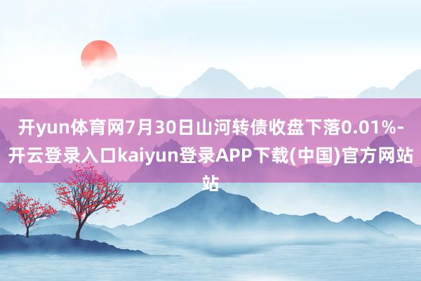 开yun体育网7月30日山河转债收盘下落0.01%-开云登录入口kaiyun登录APP下载(中国)官方网站