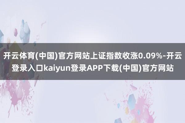 开云体育(中国)官方网站上证指数收涨0.09%-开云登录入口kaiyun登录APP下载(中国)官方网站