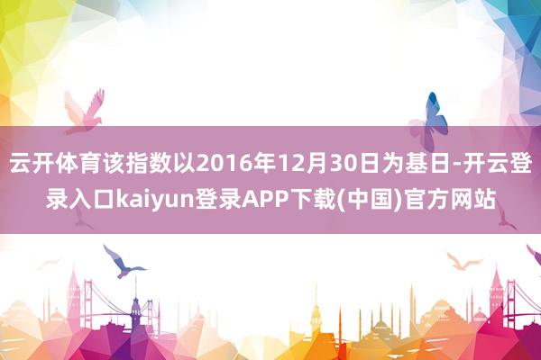 云开体育该指数以2016年12月30日为基日-开云登录入口kaiyun登录APP下载(中国)官方网站