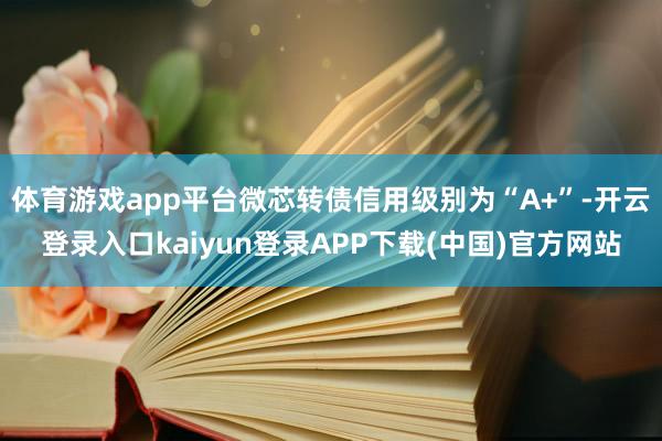 体育游戏app平台微芯转债信用级别为“A+”-开云登录入口kaiyun登录APP下载(中国)官方网站