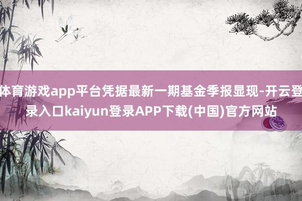 体育游戏app平台凭据最新一期基金季报显现-开云登录入口kaiyun登录APP下载(中国)官方网站