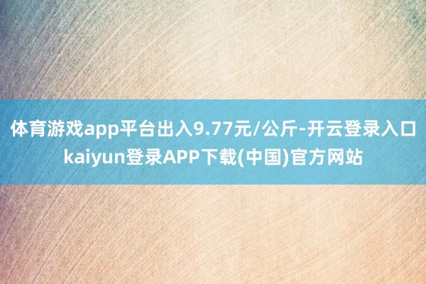 体育游戏app平台出入9.77元/公斤-开云登录入口kaiyun登录APP下载(中国)官方网站