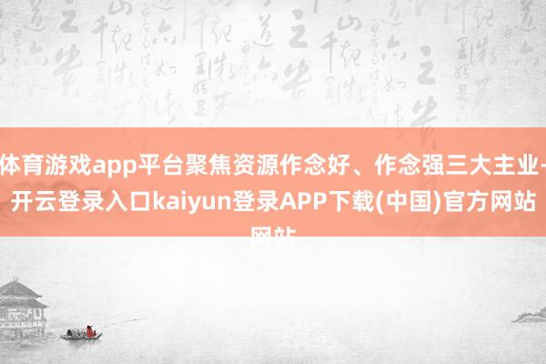 体育游戏app平台聚焦资源作念好、作念强三大主业-开云登录入口kaiyun登录APP下载(中国)官方网站