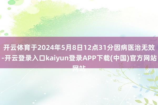 开云体育于2024年5月8日12点31分因病医治无效-开云登录入口kaiyun登录APP下载(中国)官方网站