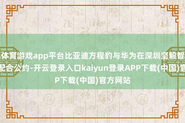 体育游戏app平台比亚迪方程豹与华为在深圳坚毅智能驾驶配合公约-开云登录入口kaiyun登录APP下载(中国)官方网站