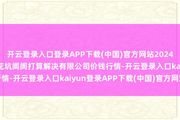 开云登录入口登录APP下载(中国)官方网站2024年9月7日河北唐山市荷花坑阛阓打算解决有限公司价钱行情-开云登录入口kaiyun登录APP下载(中国)官方网站