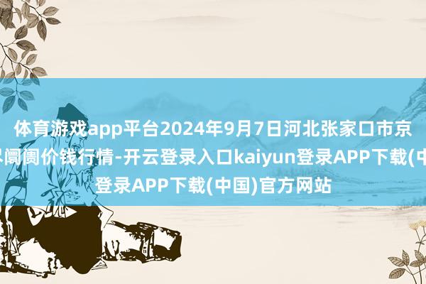 体育游戏app平台2024年9月7日河北张家口市京北农居品详尽阛阓价钱行情-开云登录入口kaiyun登录APP下载(中国)官方网站