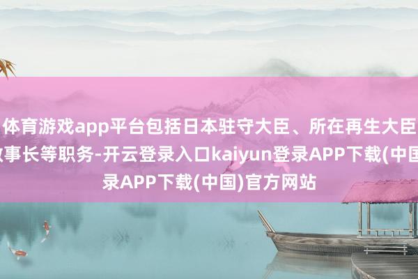 体育游戏app平台包括日本驻守大臣、所在再生大臣、自民党做事长等职务-开云登录入口kaiyun登录APP下载(中国)官方网站