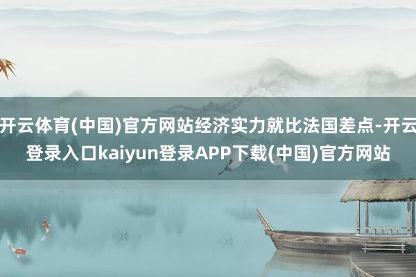 开云体育(中国)官方网站经济实力就比法国差点-开云登录入口kaiyun登录APP下载(中国)官方网站