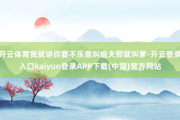 开云体育我就讲你要不乐意叫姐夫那就叫爹-开云登录入口kaiyun登录APP下载(中国)官方网站