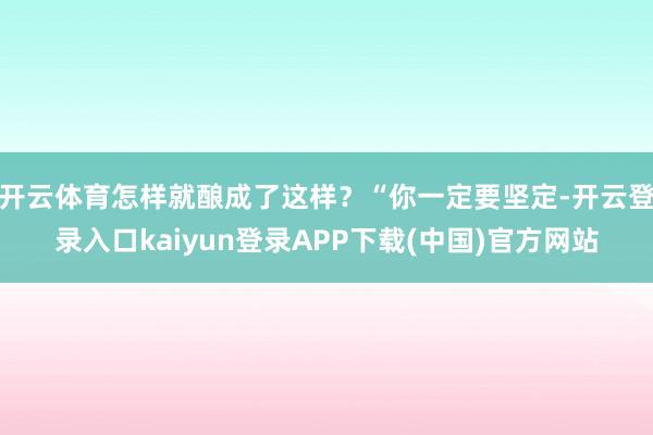 开云体育怎样就酿成了这样？“你一定要坚定-开云登录入口kaiyun登录APP下载(中国)官方网站