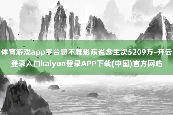 体育游戏app平台总不雅影东说念主次5209万-开云登录入口kaiyun登录APP下载(中国)官方网站