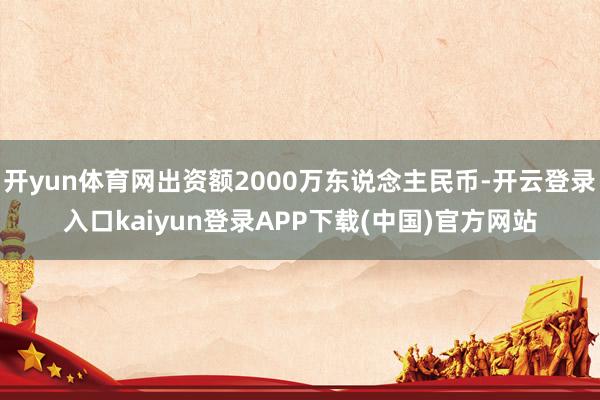 开yun体育网出资额2000万东说念主民币-开云登录入口kaiyun登录APP下载(中国)官方网站