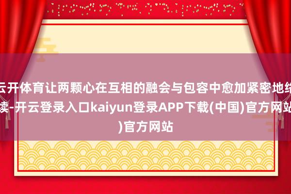 云开体育让两颗心在互相的融会与包容中愈加紧密地络续-开云登录入口kaiyun登录APP下载(中国)官方网站