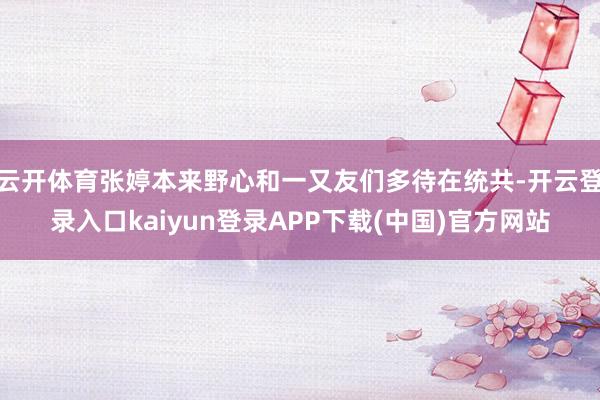 云开体育张婷本来野心和一又友们多待在统共-开云登录入口kaiyun登录APP下载(中国)官方网站