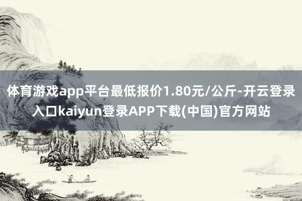 体育游戏app平台最低报价1.80元/公斤-开云登录入口kaiyun登录APP下载(中国)官方网站