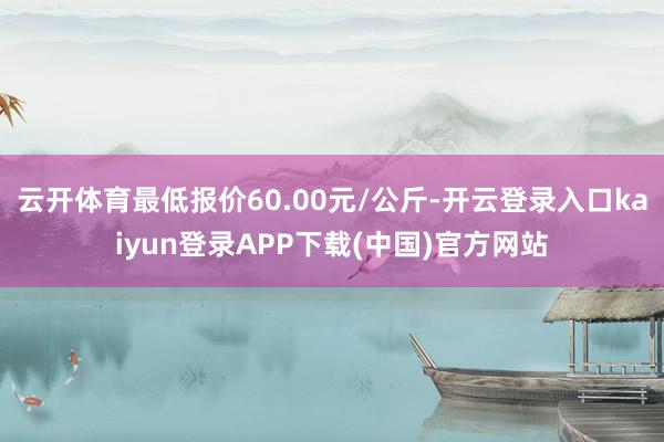 云开体育最低报价60.00元/公斤-开云登录入口kaiyun登录APP下载(中国)官方网站