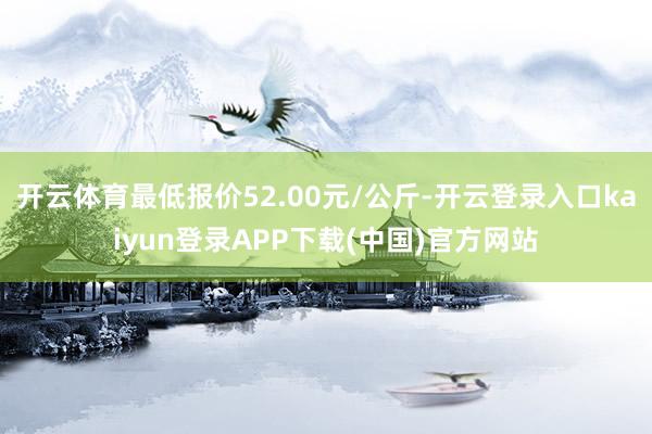 开云体育最低报价52.00元/公斤-开云登录入口kaiyun登录APP下载(中国)官方网站