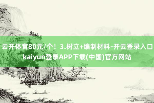 云开体育80元/个！3.树立+编制材料-开云登录入口kaiyun登录APP下载(中国)官方网站