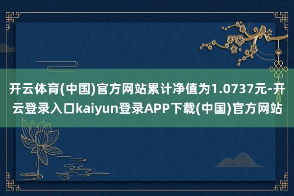 开云体育(中国)官方网站累计净值为1.0737元-开云登录入口kaiyun登录APP下载(中国)官方网站