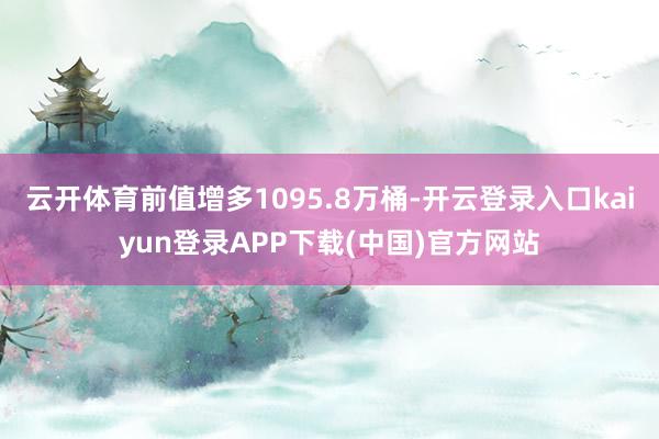 云开体育前值增多1095.8万桶-开云登录入口kaiyun登录APP下载(中国)官方网站