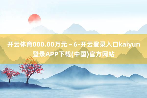 开云体育000.00万元～6-开云登录入口kaiyun登录APP下载(中国)官方网站