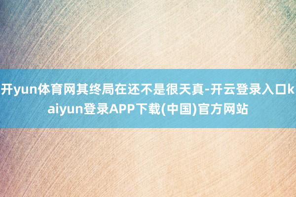 开yun体育网其终局在还不是很天真-开云登录入口kaiyun登录APP下载(中国)官方网站