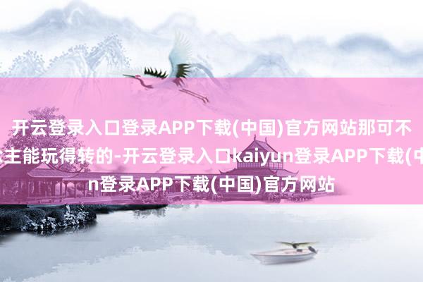 开云登录入口登录APP下载(中国)官方网站那可不是一般东说念主能玩得转的-开云登录入口kaiyun登录APP下载(中国)官方网站