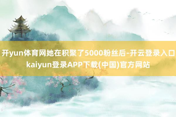 开yun体育网她在积聚了5000粉丝后-开云登录入口kaiyun登录APP下载(中国)官方网站