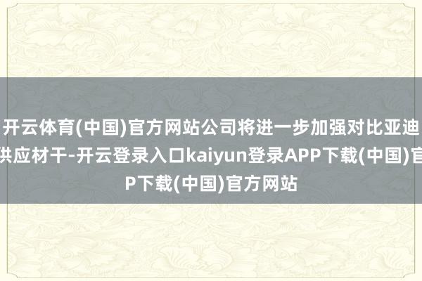 开云体育(中国)官方网站公司将进一步加强对比亚迪处事和供应材干-开云登录入口kaiyun登录APP下载(中国)官方网站