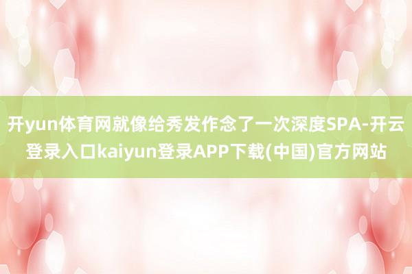 开yun体育网就像给秀发作念了一次深度SPA-开云登录入口kaiyun登录APP下载(中国)官方网站