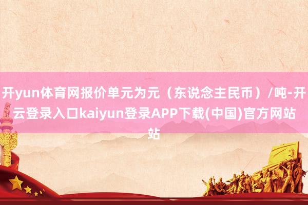 开yun体育网报价单元为元（东说念主民币）/吨-开云登录入口kaiyun登录APP下载(中国)官方网站