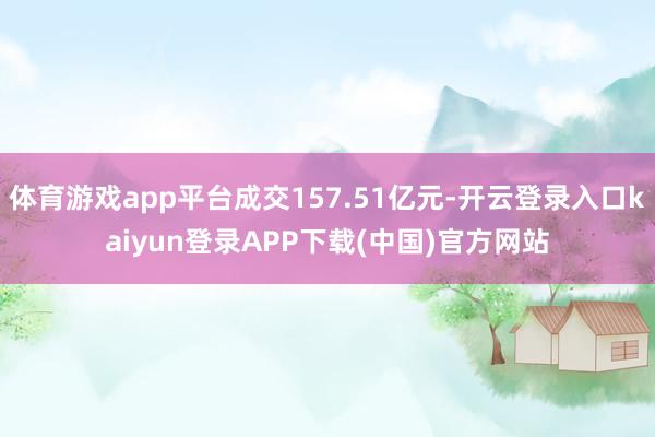 体育游戏app平台成交157.51亿元-开云登录入口kaiyun登录APP下载(中国)官方网站