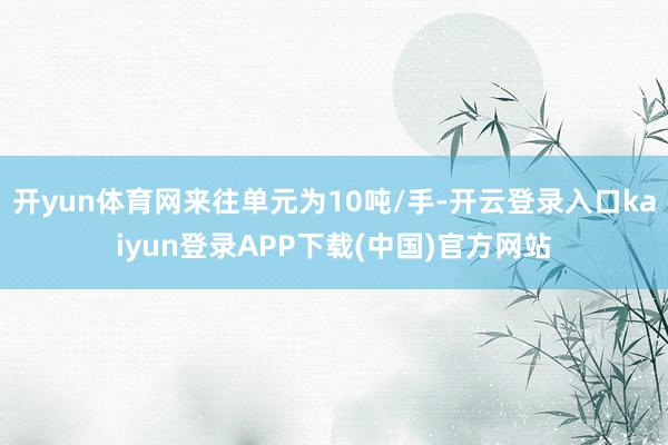 开yun体育网来往单元为10吨/手-开云登录入口kaiyun登录APP下载(中国)官方网站