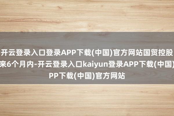 开云登录入口登录APP下载(中国)官方网站国贸控股揣摸在未来6个月内-开云登录入口kaiyun登录APP下载(中国)官方网站