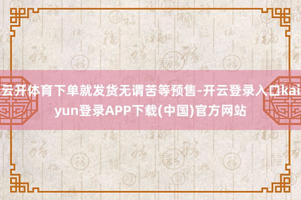 云开体育下单就发货无谓苦等预售-开云登录入口kaiyun登录APP下载(中国)官方网站