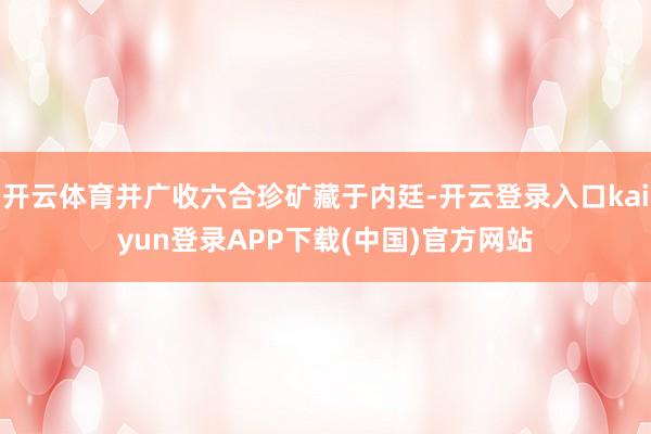 开云体育并广收六合珍矿藏于内廷-开云登录入口kaiyun登录APP下载(中国)官方网站