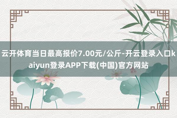 云开体育当日最高报价7.00元/公斤-开云登录入口kaiyun登录APP下载(中国)官方网站