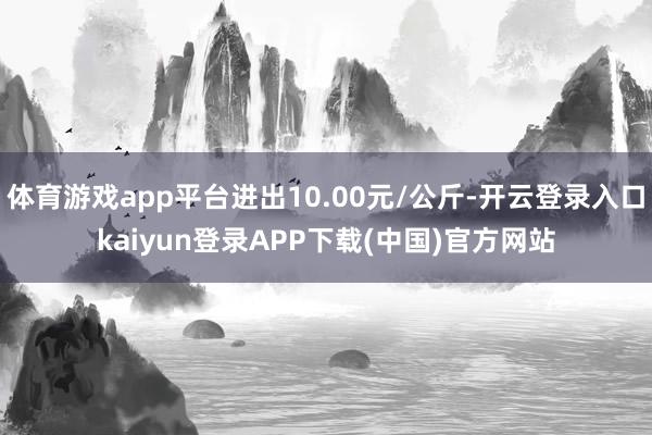 体育游戏app平台进出10.00元/公斤-开云登录入口kaiyun登录APP下载(中国)官方网站